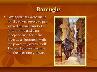 Boroughs
   Arrangements were made
    for the townspeople to pay
    a fixed annual sum to the
    lord or king and gain
    independence for their
    town as a "borough" with
    the power to govern itself.
    The marketplace became
    the focus of many towns.
 