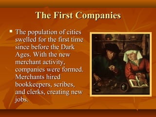 The First Companies
   The population of cities
    swelled for the first time
    since before the Dark
    Ages. With the new
    merchant activity,
    companies were formed.
    Merchants hired
    bookkeepers, scribes,
    and clerks, creating new
    jobs.
 