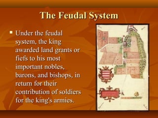 The Feudal System
   Under the feudal
    system, the king
    awarded land grants or
    fiefs to his most
    important nobles,
    barons, and bishops, in
    return for their
    contribution of soldiers
    for the king's armies.
 