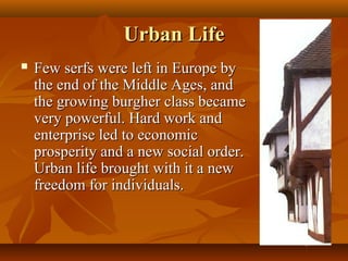 Urban Life
   Few serfs were left in Europe by
    the end of the Middle Ages, and
    the growing burgher class became
    very powerful. Hard work and
    enterprise led to economic
    prosperity and a new social order.
    Urban life brought with it a new
    freedom for individuals.
 