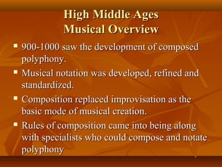 High Middle Ages
Musical Overview








900-1000 saw the development of composed
polyphony.
Musical notation was developed, refined and
standardized.
Composition replaced improvisation as the
basic mode of musical creation.
Rules of composition came into being along
with specialists who could compose and notate
polyphony

 