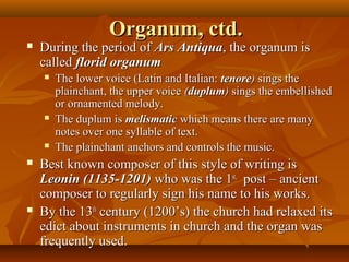 Organum, ctd.



During the period of Ars Antiqua, the organum is
called florid organum










The lower voice (Latin and Italian: tenore) sings the
plainchant, the upper voice (duplum) sings the embellished
or ornamented melody.
The duplum is melismatic which means there are many
notes over one syllable of text.
The plainchant anchors and controls the music.

Best known composer of this style of writing is
Leonin (1135-1201) who was the 1st, post – ancient
composer to regularly sign his name to his works.
By the 13th century (1200’s) the church had relaxed its
edict about instruments in church and the organ was
frequently used.

 
