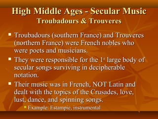 High Middle Ages - Secular Music
Troubadours & Trouveres






Troubadours (southern France) and Trouveres
(northern France) were French nobles who
were poets and musicians.
They were responsible for the 1st large body of
secular songs surviving in decipherable
notation.
Their music was in French, NOT Latin and
dealt with the topics of the Crusades, love,
lust, dance, and spinning songs.


Example: Estampie, instrumental

 