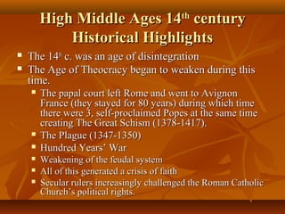 High Middle Ages 14th century
Historical Highlights



The 14th c. was an age of disintegration
The Age of Theocracy began to weaken during this
time.








The papal court left Rome and went to Avignon
France (they stayed for 80 years) during which time
there were 3, self-proclaimed Popes at the same time
creating The Great Schism (1378-1417).
The Plague (1347-1350)
Hundred Years’ War
Weakening of the feudal system
All of this generated a crisis of faith
Secular rulers increasingly challenged the Roman Catholic
Church’s political rights.

 
