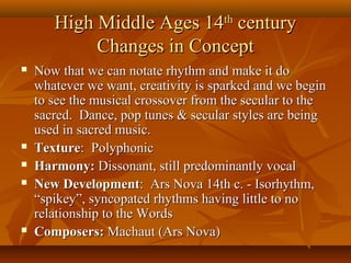 High Middle Ages 14th century
Changes in Concept








Now that we can notate rhythm and make it do
whatever we want, creativity is sparked and we begin
to see the musical crossover from the secular to the
sacred. Dance, pop tunes & secular styles are being
used in sacred music.
Texture: Polyphonic
Harmony: Dissonant, still predominantly vocal
New Development: Ars Nova 14th c. - Isorhythm,
“spikey”, syncopated rhythms having little to no
relationship to the Words
Composers: Machaut (Ars Nova)

 