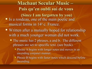 Machaut Secular Music –
Puis qu’en oubli sui de vous




(Since I am forgotten by you)
Is a rondeau, one of the main poetic and
musical forms in 14th c. France.
Written after a mutually hoped for relationship
with a much younger woman did not work.


The music has 2 phrases, a and b. The different
phrases are set to specific text. (see book).
Phrase A begins with longer notes and moves in an
ascending conjunct manner.
 Phrase B begins with faster notes which descend before
ascending.


 