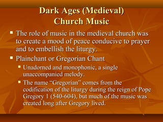 Dark Ages (Medieval)
Church Music




The role of music in the medieval church was
to create a mood of peace conducive to prayer
and to embellish the liturgy.
Plainchant or Gregorian Chant




Unadorned and monophonic, a single
unaccompanied melody.
The name “Gregorian” comes from the
codification of the liturgy during the reign of Pope
Gregory 1 (540-604), but much of the music was
created long after Gregory lived.

 