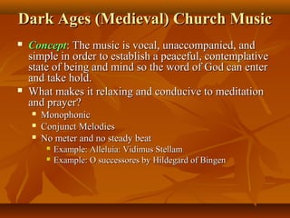 Dark Ages (Medieval) Church Music




Concept: The music is vocal, unaccompanied, and
simple in order to establish a peaceful, contemplative
state of being and mind so the word of God can enter
and take hold.
What makes it relaxing and conducive to meditation
and prayer?




Monophonic
Conjunct Melodies
No meter and no steady beat



Example: Alleluia: Vidimus Stellam
Example: O successores by Hildegard of Bingen

 