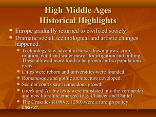 High Middle Ages
Historical Highlights



Europe gradually returned to civilized society.
Dramatic social, technological and artistic changes
happened.









Technology saw advent of horse-drawn plows, crop
rotation, wind and water power for irrigation and milling.
These allowed more food to be grown and so populations
grew.
Cities were reborn and universities were founded.
Romanesque and gothic architecture developed.
Secular courts saw tremendous growth
Greek and Arabic texts were translated into the vernacular,
and new literature emerged (e.g. Chaucer and Dante)
The Crusades (1090-c. 1290) were a foreign policy
disaster.

 