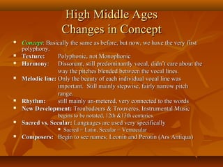 High Middle Ages
Changes in Concept










Concept: Basically the same as before, but now, we have the very first
polyphony.
Texture:
Polyphonic, not Monophonic
Harmony: Dissonant, still predominantly vocal, didn’t care about the
way the pitches blended between the vocal lines.
Melodic line: Only the beauty of each individual vocal line was
important. Still mainly stepwise, fairly narrow pitch
range.
Rhythm:
still mainly un-metered, very connected to the words
New Development: Troubadours & Trouveres, Instrumental Music
begins to be notated, 12th &13th centuries.



Sacred vs. Secular: Languages are used very specifically




Sacred = Latin, Secular = Vernacular

Composers: Begin to see names; Leonin and Perotin (Ars Antiqua)

 