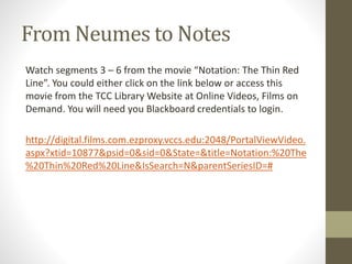 From Neumes to Notes
Watch segments 3 – 6 from the movie “Notation: The Thin Red
Line”. You could either click on the link below or access this
movie from the TCC Library Website at Online Videos, Films on
Demand. You will need you Blackboard credentials to login.
http://digital.films.com.ezproxy.vccs.edu:2048/PortalViewVideo.
aspx?xtid=10877&psid=0&sid=0&State=&title=Notation:%20The
%20Thin%20Red%20Line&IsSearch=N&parentSeriesID=#
 