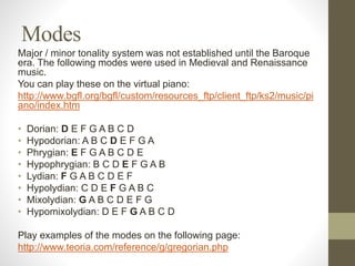 Modes
Major / minor tonality system was not established until the Baroque
era. The following modes were used in Medieval and Renaissance
music.
You can play these on the virtual piano:
http://www.bgfl.org/bgfl/custom/resources_ftp/client_ftp/ks2/music/pi
ano/index.htm
• Dorian: D E F G A B C D
• Hypodorian: A B C D E F G A
• Phrygian: E F G A B C D E
• Hypophrygian: B C D E F G A B
• Lydian: F G A B C D E F
• Hypolydian: C D E F G A B C
• Mixolydian: G A B C D E F G
• Hypomixolydian: D E F G A B C D
Play examples of the modes on the following page:
http://www.teoria.com/reference/g/gregorian.php
 