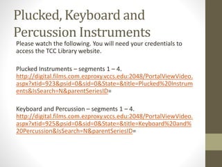 Plucked, Keyboard and
Percussion Instruments
Please watch the following. You will need your credentials to
access the TCC Library website.
Plucked Instruments – segments 1 – 4.
http://digital.films.com.ezproxy.vccs.edu:2048/PortalViewVideo.
aspx?xtid=923&psid=0&sid=0&State=&title=Plucked%20Instrum
ents&IsSearch=N&parentSeriesID=
Keyboard and Percussion – segments 1 – 4.
http://digital.films.com.ezproxy.vccs.edu:2048/PortalViewVideo.
aspx?xtid=925&psid=0&sid=0&State=&title=Keyboard%20and%
20Percussion&IsSearch=N&parentSeriesID=
 