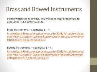 Brass and Bowed Instruments
Please watch the following. You will need your credentials to
access the TCC Library website.
Brass Instruments – segments 1 – 4.
http://digital.films.com.ezproxy.vccs.edu:2048/PortalViewVideo.
aspx?xtid=926&psid=0&sid=0&State=&title=Brass%20Instrumen
ts&IsSearch=N&parentSeriesID=
Bowed Instruments – segments 1 – 4.
http://digital.films.com.ezproxy.vccs.edu:2048/PortalViewVideo.
aspx?xtid=924&psid=0&sid=0&State=&title=Bowed%20Instrum
ents&IsSearch=N&parentSeriesID=
 