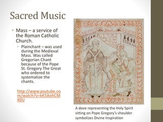 Sacred Music
• Mass – a service of
the Roman Catholic
Church.
• Plainchant – was used
during the Medieval
Mass. Was called
Gregorian Chant
because of the Pope
St. Gregory The Great
who ordered to
systematize the
chants.
http://www.youtube.co
m/watch?v=kK5AohCM
X0U
A dove representing the Holy Spirit
sitting on Pope Gregory’s shoulder
symbolizes Divine Inspiration
 