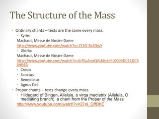 The Structure of the Mass
• Ordinary chants – texts are the same every mass.
• Kyrie:
Machaut, Messe de Nostre Dame
http://www.youtube.com/watch?v=1Y1O-BcZQwY
• Gloria:
Machaut, Messe de Nostre Dame
http://www.youtube.com/watch?v=6rf5uAnoQYc&list=PL0006DCE1DC5
6A64A
• Credo
• Sanctus
• Benedictus
• Agnus Dei
• Proper chants – texts change every mass.
• Hildegard of Bingen, Alleluia, o virga mediatrix (Alleluia, O
mediating branch), a chant from the Proper of the Mass
http://www.youtube.com/watch?v=27ol_QffDhE
 