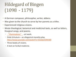 Hildegard of Bingen
(1098 - 1179)
• A German composer, philosopher, writer, abbess.
• Was given to the church to serve by her parents as a tithe.
• Experienced religious visions.
• Wrote theological, botanical and medicinal texts, as well as letters,
liturgical songs, and poems.
• “Illuminations” - art work.
• Ordo Virtutum – an allegorical morality play.
http://www.youtube.com/watch?v=O2aKyH2NhW0
• Three books of visions.
• A text on herbal medicine.
 