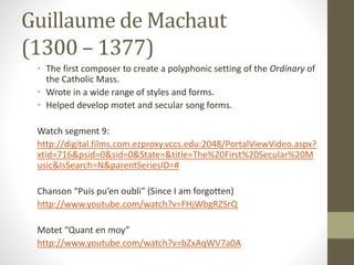 Guillaume de Machaut
(1300 – 1377)
• The first composer to create a polyphonic setting of the Ordinary of
the Catholic Mass.
• Wrote in a wide range of styles and forms.
• Helped develop motet and secular song forms.
Watch segment 9:
http://digital.films.com.ezproxy.vccs.edu:2048/PortalViewVideo.aspx?
xtid=716&psid=0&sid=0&State=&title=The%20First%20Secular%20M
usic&IsSearch=N&parentSeriesID=#
Chanson “Puis pu’en oubli” (Since I am forgotten)
http://www.youtube.com/watch?v=FHjWbgRZSrQ
Motet “Quant en moy”
http://www.youtube.com/watch?v=bZxAqWV7a0A
 