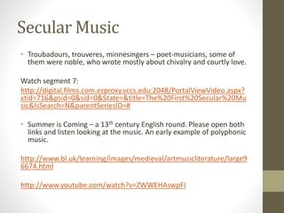 Secular Music
• Troubadours, trouveres, minnesingers – poet-musicians, some of
them were noble, who wrote mostly about chivalry and courtly love.
Watch segment 7:
http://digital.films.com.ezproxy.vccs.edu:2048/PortalViewVideo.aspx?
xtid=716&psid=0&sid=0&State=&title=The%20First%20Secular%20Mu
sic&IsSearch=N&parentSeriesID=#
• Summer is Coming – a 13th century English round. Please open both
links and listen looking at the music. An early example of polyphonic
music.
http://www.bl.uk/learning/images/medieval/artmusicliterature/large9
6674.html
http://www.youtube.com/watch?v=ZWWEHAswpFI
 