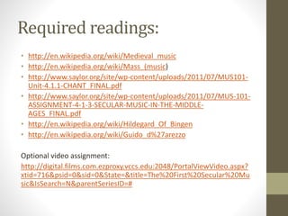 Required readings:
• http://en.wikipedia.org/wiki/Medieval_music
• http://en.wikipedia.org/wiki/Mass_(music)
• http://www.saylor.org/site/wp-content/uploads/2011/07/MUS101-
Unit-4.1.1-CHANT_FINAL.pdf
• http://www.saylor.org/site/wp-content/uploads/2011/07/MUS-101-
ASSIGNMENT-4-1-3-SECULAR-MUSIC-IN-THE-MIDDLE-
AGES_FINAL.pdf
• http://en.wikipedia.org/wiki/Hildegard_Of_Bingen
• http://en.wikipedia.org/wiki/Guido_d%27arezzo
Optional video assignment:
http://digital.films.com.ezproxy.vccs.edu:2048/PortalViewVideo.aspx?
xtid=716&psid=0&sid=0&State=&title=The%20First%20Secular%20Mu
sic&IsSearch=N&parentSeriesID=#
 