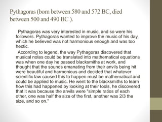 Pythagoras (born between 580 and 572 BC, died
between 500 and 490 BC ).
Pythagoras was very interested in music, and so were his
followers. Pythagoras wanted to improve the music of his day,
which he believed was not harmonious enough and was too
hectic.
According to legend, the way Pythagoras discovered that
musical notes could be translated into mathematical equations
was when one day he passed blacksmiths at work, and
thought that the sounds emanating from their anvils being hit
were beautiful and harmonious and decided that whatever
scientific law caused this to happen must be mathematical and
could be applied to music. He went to the blacksmiths to learn
how this had happened by looking at their tools, he discovered
that it was because the anvils were "simple ratios of each
other, one was half the size of the first, another was 2/3 the
size, and so on."
 