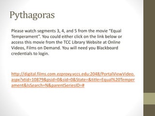 Pythagoras
Please watch segments 3, 4, and 5 from the movie “Equal
Temperament”. You could either click on the link below or
access this movie from the TCC Library Website at Online
Videos, Films on Demand. You will need you Blackboard
credentials to login.
http://digital.films.com.ezproxy.vccs.edu:2048/PortalViewVideo.
aspx?xtid=10879&psid=0&sid=0&State=&title=Equal%20Temper
ament&IsSearch=N&parentSeriesID=#
 