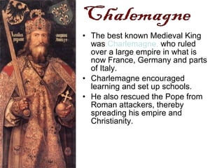• The best known Medieval King
was Charlemagne, who ruled
over a large empire in what is
now France, Germany and parts
of Italy.
• Charlemagne encouraged
learning and set up schools.
• He also rescued the Pope from
Roman attackers, thereby
spreading his empire and
Christianity.
 