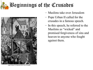 Beginnings of the Crusades
– Muslims take over Jerusalem
– Pope Urban II called for the
crusades in a famous speech.
– In this speech, he referred to the
Muslims as “wicked” and
promised forgiveness of sins and
heaven to anyone who fought
against them.
 