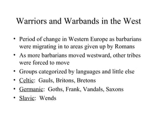 Warriors and Warbands in the West
• Period of change in Western Europe as barbarians
were migrating in to areas given up by Romans
• As more barbarians moved westward, other tribes
were forced to move
• Groups categorized by languages and little else
• Celtic: Gauls, Britons, Bretons
• Germanic: Goths, Frank, Vandals, Saxons
• Slavic: Wends
 