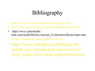 Bibliography
• http://eawc.evansville.edu/chronology/mepage.htm
• http://www.insecta-inspecta.com/fleas/bdeath/bdeath.html
• http://www.cybersleuth-
kids.com/sleuth/History/Ancient_Civilizations/Rome/index.htm
• People Through the Ages (grade 8 textbook)
• https://www.slideshare.net/Halligan/the-
middle-ages-introduction-and-overview?
from_action=save (most copied from here)
 