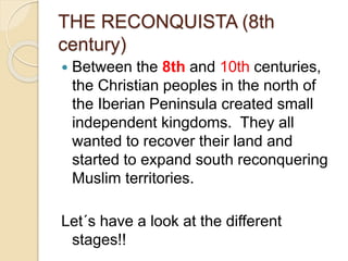 THE RECONQUISTA (8th
century)
 Between the 8th and 10th centuries,
the Christian peoples in the north of
the Iberian Peninsula created small
independent kingdoms. They all
wanted to recover their land and
started to expand south reconquering
Muslim territories.
Let´s have a look at the different
stages!!
 