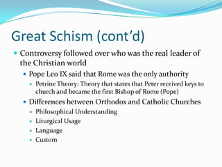 Great Schism (cont’d)Controversy followed over who was the real leader of the Christian worldPope Leo IX said that Rome was the only authorityPetrine Theory: Theory that states that Peter received keys to church and became the first Bishop of Rome (Pope)Differences between Orthodox and Catholic ChurchesPhilosophical UnderstandingLiturgical UsageLanguage Custom