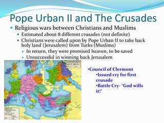 Pope Urban II and The CrusadesReligious wars between Christians and MuslimsEstimated about 8 different crusades (not definite)Christians were called upon by Pope Urban II to take back holy land (Jerusalem) from Turks (Muslims)	In return, they were promised heaven, to be savedUnsuccessful in winning back JerusalemCouncil of Clermont