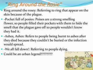 "Ring Around the Rosie"Ring around the rosey: Referring to ring that appear on the skin because of the plague.-Pocket full of posies: Poises are a strong smelling flower, so people filled their pockets with them to hide the smell that the plague gave off so people wouldn't know they had it.-Ashes, Ashes: Refers to people being burnt to ashes after they died because they couldn't be buried or the infection would spread.-We all fall down!: Referring to people dying.Could be an urban legend???????? 