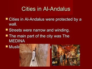 Cities in Al-AndalusCities in Al-Andalus
 Cities in Al-Andalus were protected by aCities in Al-Andalus were protected by a
wall.wall.
 Streets were narrow and winding.Streets were narrow and winding.
 The main part of the city was TheThe main part of the city was The
MEDINAMEDINA
 Muslims built libraries and universities.Muslims built libraries and universities.
 