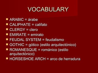 VOCABULARYVOCABULARY
 ARABIC = árabeARABIC = árabe
 CALIPHATE = califatoCALIPHATE = califato
 CLERGY = cleroCLERGY = clero
 EMIRATE = emiratoEMIRATE = emirato
 FEUDAL SYSTEM = feudalismoFEUDAL SYSTEM = feudalismo
 GOTHIC = gótico (estilo arquitectónico)GOTHIC = gótico (estilo arquitectónico)
 ROMANESQUE = románico (estiloROMANESQUE = románico (estilo
arquitectónico)arquitectónico)
 HORSESHOE ARCH = arco de herraduraHORSESHOE ARCH = arco de herradura
 