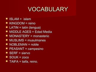 VOCABULARYVOCABULARY
 ISLAM = islamISLAM = islam
 KINGDOM = reinoKINGDOM = reino
 LATIN = latín (lengua)LATIN = latín (lengua)
 MIDDLE AGES = Edad MediaMIDDLE AGES = Edad Media
 MONASTERY = monasterioMONASTERY = monasterio
 MUSLIMS = musulmanesMUSLIMS = musulmanes
 NOBLEMAN = nobleNOBLEMAN = noble
 PEASANT = campesinoPEASANT = campesino
 SERF = siervoSERF = siervo
 SOUK = zocoSOUK = zoco
 TAIFA = taifa, reino.TAIFA = taifa, reino.
 