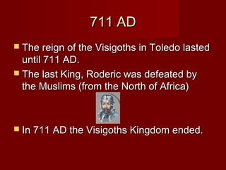 711 AD711 AD
 The reign of the Visigoths in Toledo lastedThe reign of the Visigoths in Toledo lasted
until 711 AD.until 711 AD.
 The last King, Roderic was defeated byThe last King, Roderic was defeated by
the Muslims (from the North of Africa)the Muslims (from the North of Africa)
 In 711 AD the Visigoths Kingdom ended.In 711 AD the Visigoths Kingdom ended.
 