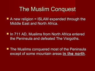 The Muslim ConquestThe Muslim Conquest
 A new religion = ISLAM expanded through theA new religion = ISLAM expanded through the
Middle East and North Africa.Middle East and North Africa.
 In 711 AD, Muslims from North Africa enteredIn 711 AD, Muslims from North Africa entered
the Peninsula and defeated The Visigoths.the Peninsula and defeated The Visigoths.
 The Muslims conquered most of the PeninsulaThe Muslims conquered most of the Peninsula
except of some mountain areasexcept of some mountain areas in the northin the north..
 