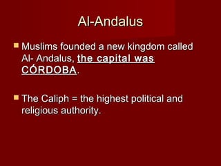 Al-AndalusAl-Andalus
 Muslims founded a new kingdom calledMuslims founded a new kingdom called
Al- Andalus,Al- Andalus, the capital wasthe capital was
CÓRDOBACÓRDOBA..
 The Caliph = the highest political andThe Caliph = the highest political and
religious authority.religious authority.
 