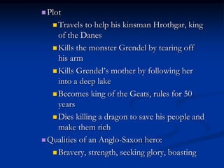  Plot

    Travels  to help his kinsman Hrothgar, king
     of the Danes
    Kills the monster Grendel by tearing off
     his arm
    Kills Grendel‟s mother by following her
     into a deep lake
    Becomes king of the Geats, rules for 50
     years
    Dies killing a dragon to save his people and
     make them rich
 Qualities of an Anglo-Saxon hero:

    Bravery, strength, seeking glory, boasting
 