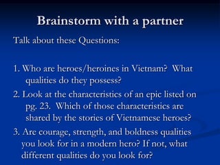 Brainstorm with a partner
Talk about these Questions:

1. Who are heroes/heroines in Vietnam? What
    qualities do they possess?
2. Look at the characteristics of an epic listed on
    pg. 23. Which of those characteristics are
    shared by the stories of Vietnamese heroes?
3. Are courage, strength, and boldness qualities
   you look for in a modern hero? If not, what
   different qualities do you look for?
 