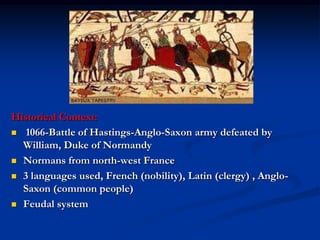 Historical Context:
 1066-Battle of Hastings-Anglo-Saxon army defeated by
  William, Duke of Normandy
 Normans from north-west France

 3 languages used, French (nobility), Latin (clergy) , Anglo-
  Saxon (common people)
 Feudal system
 