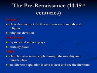 The Pre-Renaissance (14-15th
            centuries)
Content:
 plays that instruct the illiterate masses in morals and
   religion
 religious devotion

Style/Genres:
 mystery and miracle plays

 morality plays

Effect:
 church instructs its people through the morality and
   miracle plays
 an illiterate population is able to hear and see the literature
 