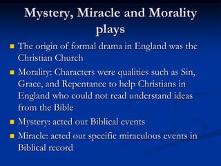 Mystery, Miracle and Morality
                 plays
   The origin of formal drama in England was the
    Christian Church
   Morality: Characters were qualities such as Sin,
    Grace, and Repentance to help Christians in
    England who could not read understand ideas
    from the Bible
   Mystery: acted out Biblical events
   Miracle: acted out specific miraculous events in
    Biblical record
 