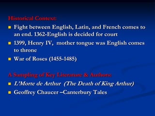 Historical Context:
 Fight between English, Latin, and French comes to
  an end. 1362-English is decided for court
 1399, Henry IV, mother tongue was English comes
  to throne
 War of Roses (1455-1485)


A Sampling of Key Literature & Authors:
   L’Morte de Arthur (The Death of King Arthur)
   Geoffrey Chaucer –Canterbury Tales
 