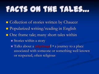 Facts on the tales…
   Collection of stories written by Chaucer
   Popularized writing/reading in English
   One frame tale; many short tales within
     Stories within a story
     Talks about a pilgrimage: • a journey to a place
      associated with someone or something well known
      or respected, often religious
 