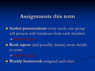 Assignments this term
   Author presentations-every week, one group
    will present with handouts from each member
       Details on pg. 4
   Book report (and possibly drama)-more details
    to come
       Details on pg. 7
   Weekly homework-assigned each class
 