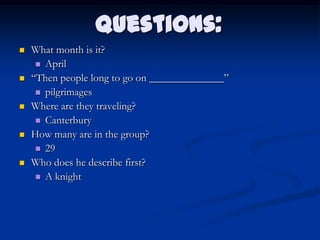 Questions:
   What month is it?
      April
   “Then people long to go on ______________”
      pilgrimages
   Where are they traveling?
      Canterbury
   How many are in the group?
      29
   Who does he describe first?
      A knight
 