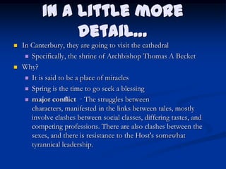 In a little more
                detail…
   In Canterbury, they are going to visit the cathedral
      Specifically, the shrine of Archbishop Thomas A Becket

   Why?
      It is said to be a place of miracles

      Spring is the time to go seek a blessing

      major conflict · The struggles between
       characters, manifested in the links between tales, mostly
       involve clashes between social classes, differing tastes, and
       competing professions. There are also clashes between the
       sexes, and there is resistance to the Host's somewhat
       tyrannical leadership.
 